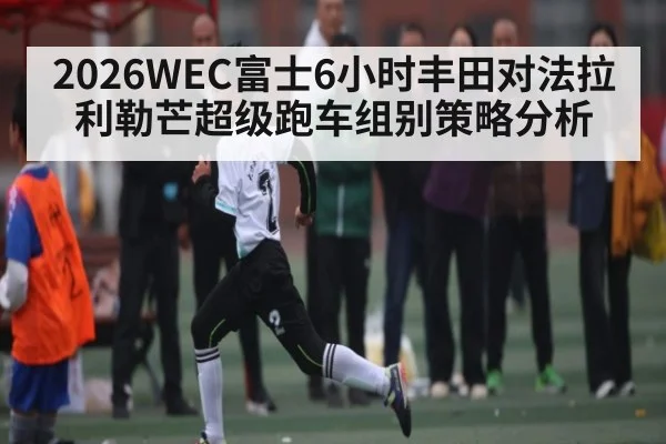 2026WEC富士6小时丰田对法拉利勒芒超级跑车组别策略分析
