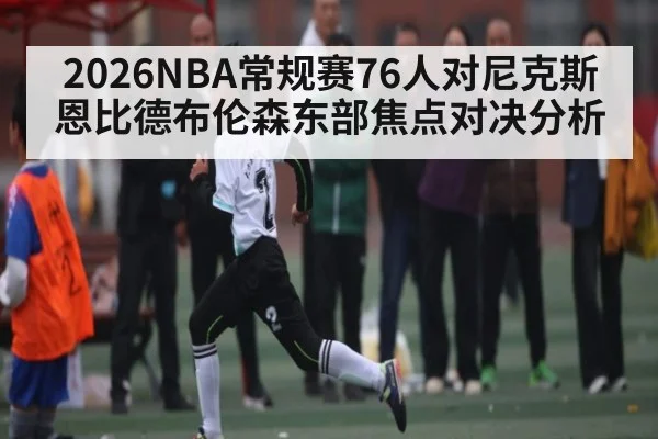 2026NBA常规赛76人对尼克斯恩比德布伦森东部焦点对决分析