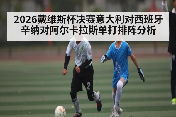 2026戴维斯杯决赛意大利对西班牙辛纳对阿尔卡拉斯单打排阵分析